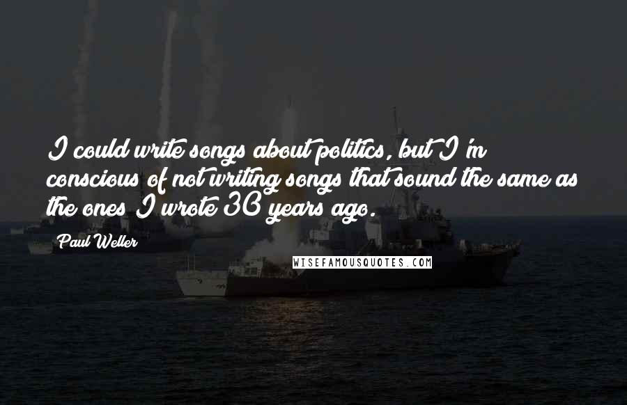 Paul Weller quotes: I could write songs about politics, but I'm conscious of not writing songs that sound the same as the ones I wrote 30 years ago.