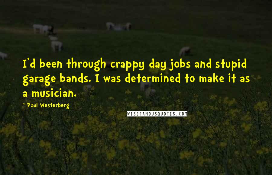 Paul Westerberg quotes: I'd been through crappy day jobs and stupid garage bands. I was determined to make it as a musician. Paul Westerberg quotes: I'd been through crappy day jobs and stupid garage bands. I was determined to make it as a musician.