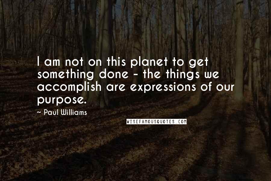 Paul Williams quotes: I am not on this planet to get something done - the things we accomplish are expressions of our purpose.