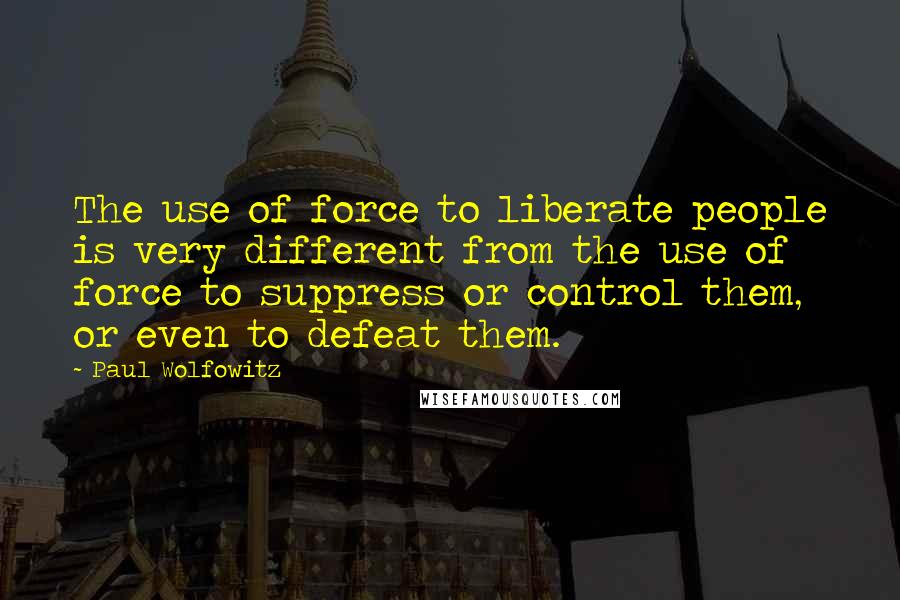 Paul Wolfowitz quotes: The use of force to liberate people is very different from the use of force to suppress or control them, or even to defeat them.