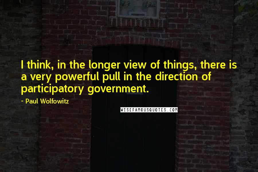 Paul Wolfowitz quotes: I think, in the longer view of things, there is a very powerful pull in the direction of participatory government.