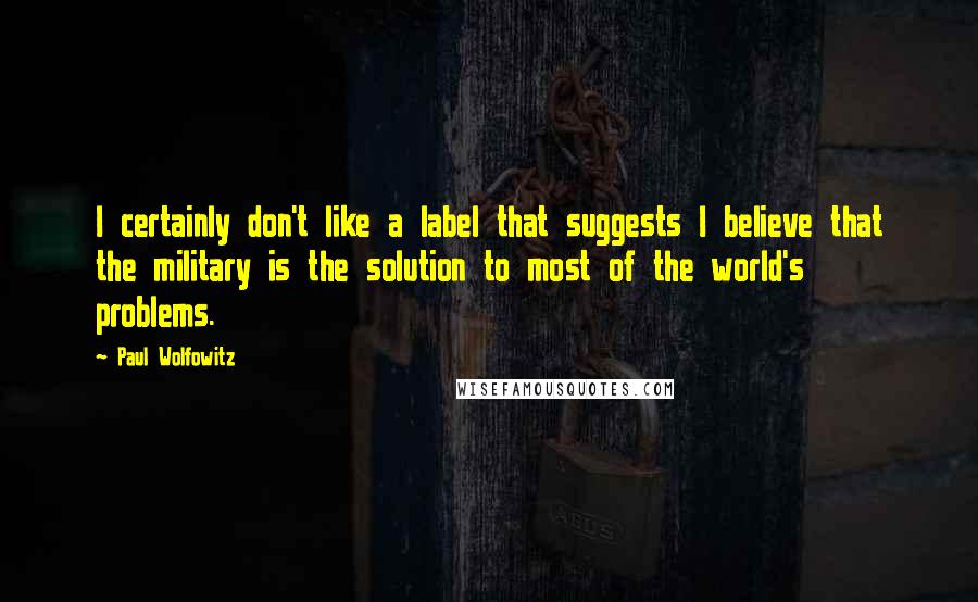 Paul Wolfowitz quotes: I certainly don't like a label that suggests I believe that the military is the solution to most of the world's problems.