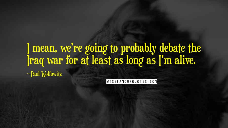 Paul Wolfowitz quotes: I mean, we're going to probably debate the Iraq war for at least as long as I'm alive.