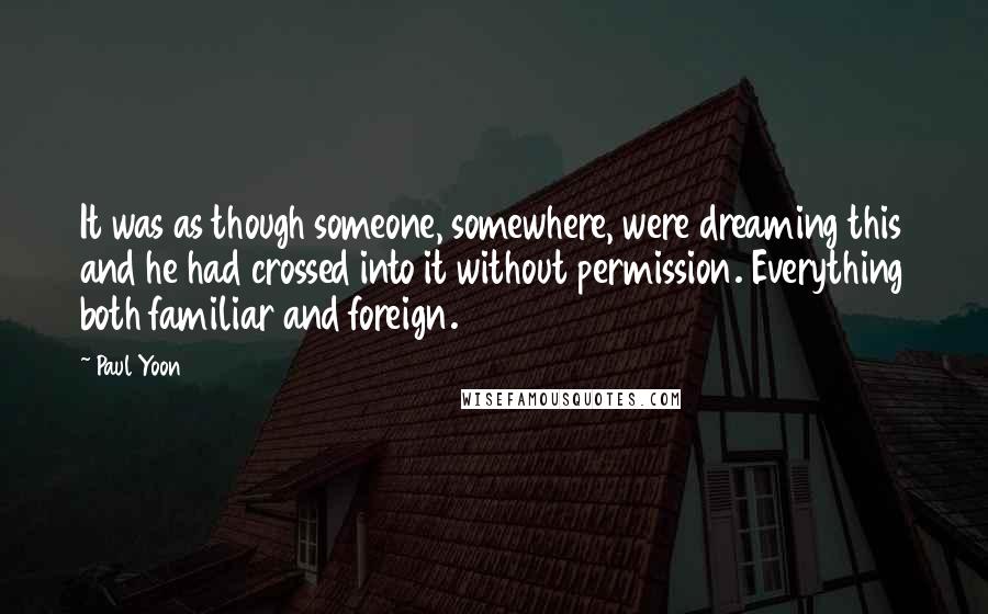 Paul Yoon quotes: It was as though someone, somewhere, were dreaming this and he had crossed into it without permission. Everything both familiar and foreign.