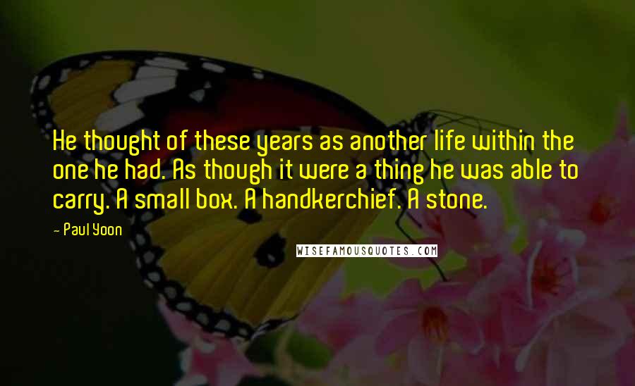 Paul Yoon quotes: He thought of these years as another life within the one he had. As though it were a thing he was able to carry. A small box. A handkerchief. A