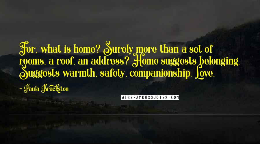 Paula Brackston quotes: For, what is home? Surely more than a set of rooms, a roof, an address? Home suggests belonging. Suggests warmth, safety, companionship. Love. Paula Brackston quotes: For, what is home? Surely more than a set of rooms, a roof, an address? Home suggests belonging. Suggests warmth, safety, companionship. Love.
