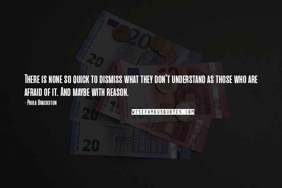 Paula Brackston quotes: There is none so quick to dismiss what they don't understand as those who are afraid of it. And maybe with reason. Paula Brackston quotes: There is none so quick to dismiss what they don't understand as those who are afraid of it. And maybe with reason.