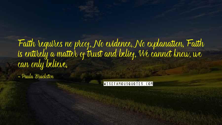 Paula Brackston quotes: Faith requires no proof. No evidence. No explanation. Faith is entirely a matter of trust and belief. We cannot know, we can only believe. Paula Brackston quotes: Faith requires no proof. No evidence. No explanation. Faith is entirely a matter of trust and belief. We cannot know, we can only believe.