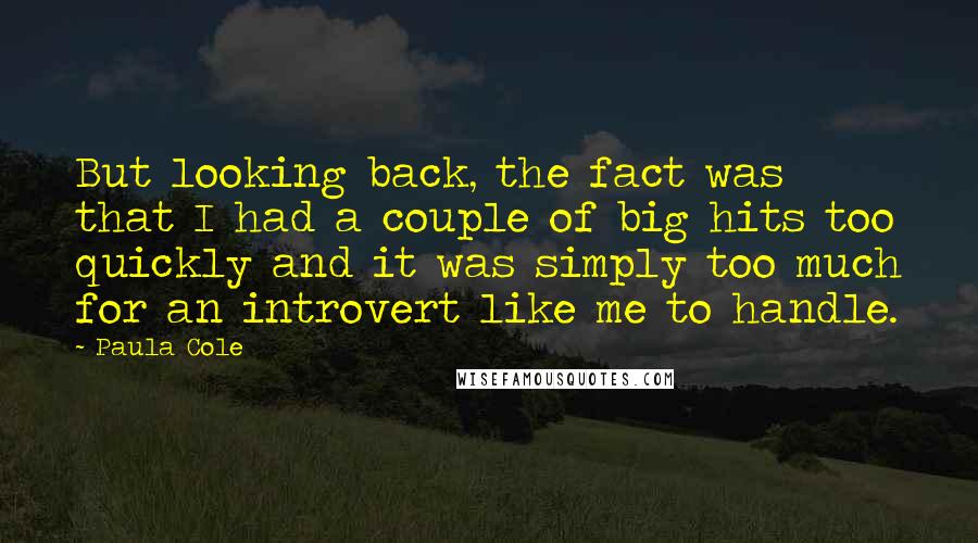 Paula Cole quotes: But looking back, the fact was that I had a couple of big hits too quickly and it was simply too much for an introvert like me to handle.