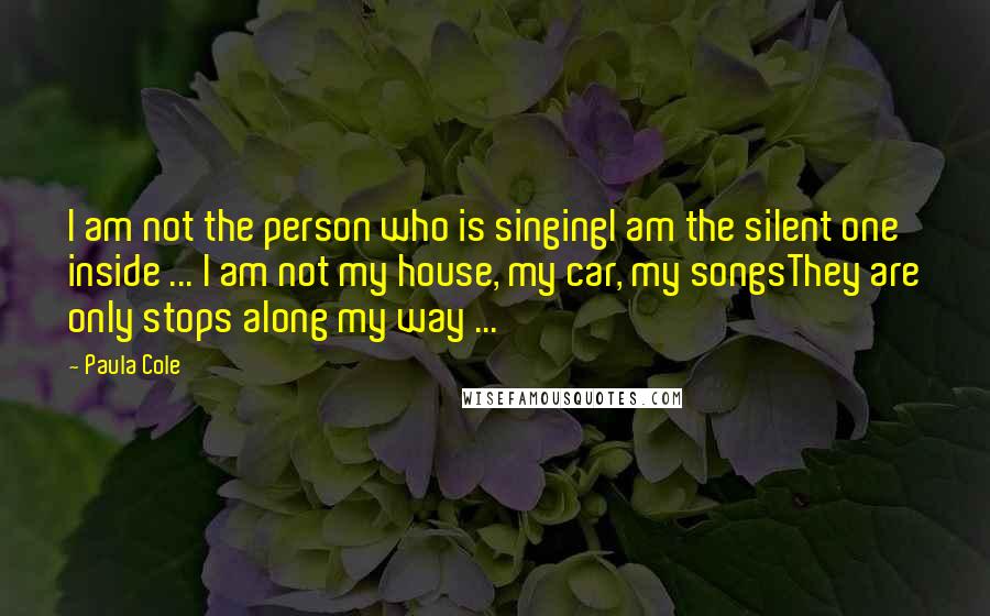 Paula Cole quotes: I am not the person who is singingI am the silent one inside ... I am not my house, my car, my songsThey are only stops along my way ...