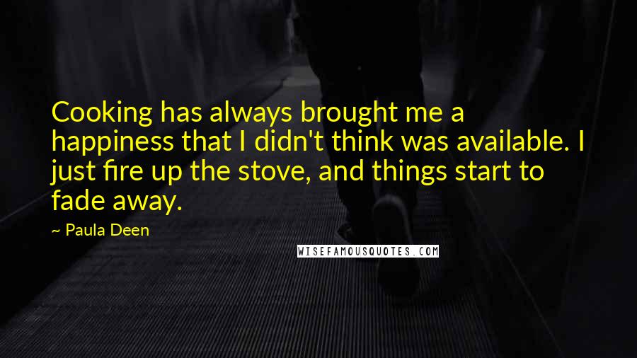 Paula Deen quotes: Cooking has always brought me a happiness that I didn't think was available. I just fire up the stove, and things start to fade away.