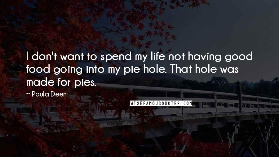 Paula Deen quotes: I don't want to spend my life not having good food going into my pie hole. That hole was made for pies. Paula Deen quotes: I don't want to spend my life not having good food going into my pie hole. That hole was made for pies.