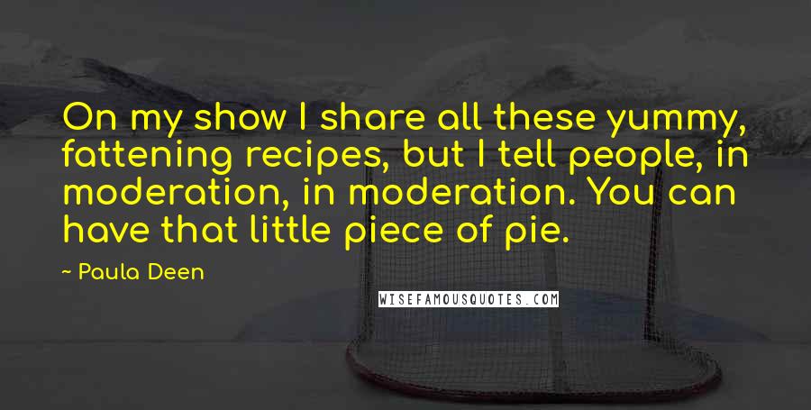 Paula Deen quotes: On my show I share all these yummy, fattening recipes, but I tell people, in moderation, in moderation. You can have that little piece of pie. Paula Deen quotes: On my show I share all these yummy, fattening recipes, but I tell people, in moderation, in moderation. You can have that little piece of pie.