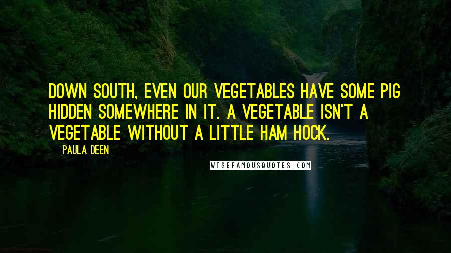 Paula Deen quotes: Down South, even our vegetables have some pig hidden somewhere in it. A vegetable isn't a vegetable without a little ham hock.