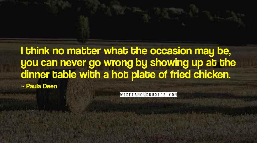 Paula Deen quotes: I think no matter what the occasion may be, you can never go wrong by showing up at the dinner table with a hot plate of fried chicken. Paula Deen quotes: I think no matter what the occasion may be, you can never go wrong by showing up at the dinner table with a hot plate of fried chicken.