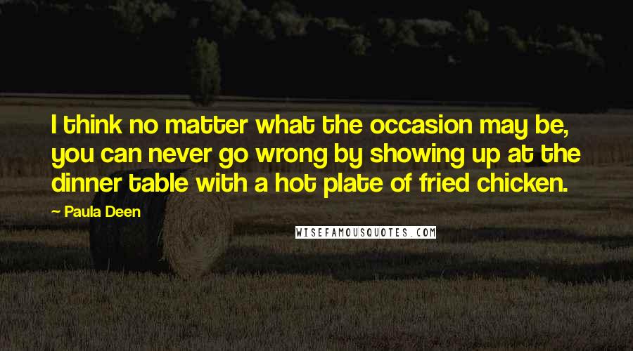 Paula Deen quotes: I think no matter what the occasion may be, you can never go wrong by showing up at the dinner table with a hot plate of fried chicken.