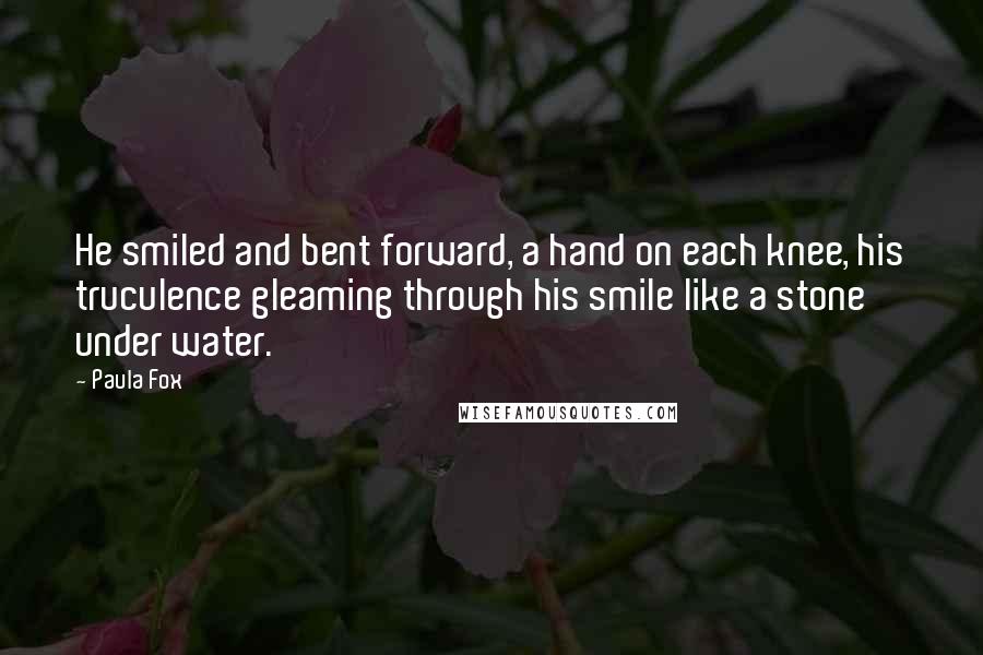 Paula Fox quotes: He smiled and bent forward, a hand on each knee, his truculence gleaming through his smile like a stone under water. Paula Fox quotes: He smiled and bent forward, a hand on each knee, his truculence gleaming through his smile like a stone under water.