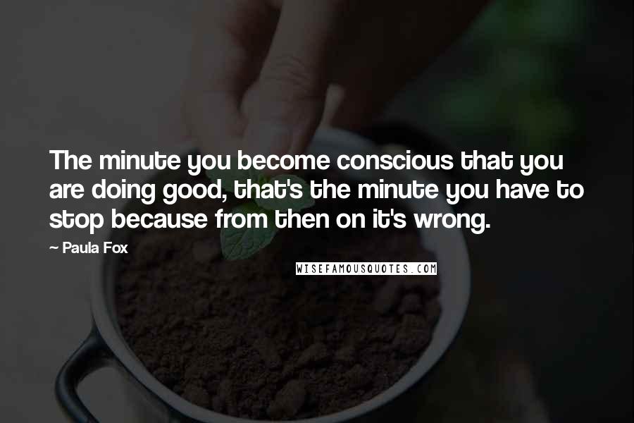 Paula Fox quotes: The minute you become conscious that you are doing good, that's the minute you have to stop because from then on it's wrong. Paula Fox quotes: The minute you become conscious that you are doing good, that's the minute you have to stop because from then on it's wrong.