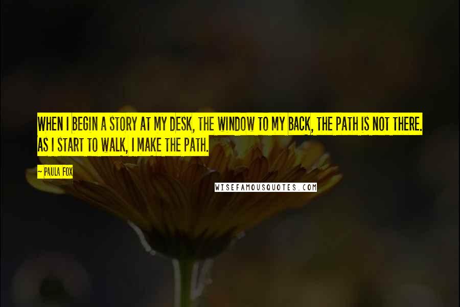 Paula Fox quotes: When I begin a story at my desk, the window to my back, the path is not there. As I start to walk, I make the path. Paula Fox quotes: When I begin a story at my desk, the window to my back, the path is not there. As I start to walk, I make the path.