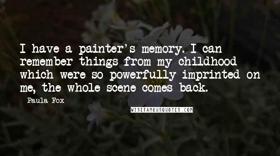 Paula Fox quotes: I have a painter's memory. I can remember things from my childhood which were so powerfully imprinted on me, the whole scene comes back.