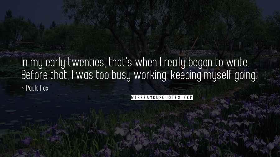 Paula Fox quotes: In my early twenties, that's when I really began to write. Before that, I was too busy working, keeping myself going. Paula Fox quotes: In my early twenties, that's when I really began to write. Before that, I was too busy working, keeping myself going.