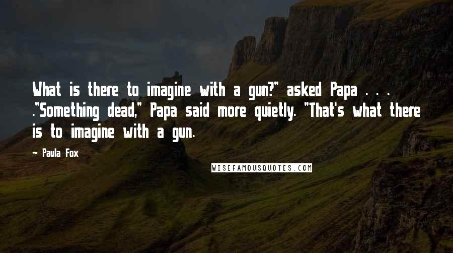 Paula Fox quotes: What is there to imagine with a gun?" asked Papa . . . ."Something dead," Papa said more quietly. "That's what there is to imagine with a gun.