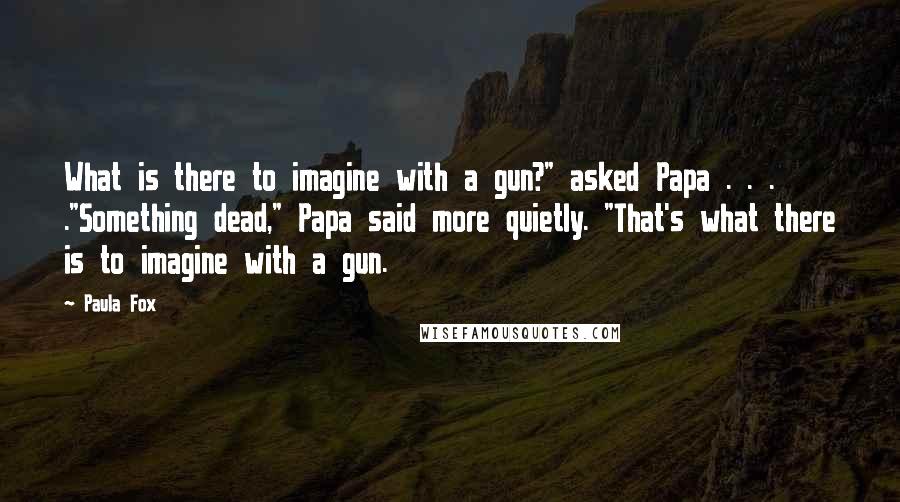 Paula Fox quotes: What is there to imagine with a gun?" asked Papa . . . ."Something dead," Papa said more quietly. "That's what there is to imagine with a gun. Paula Fox quotes: What is there to imagine with a gun?" asked Papa . . . ."Something dead," Papa said more quietly. "That's what there is to imagine with a gun.