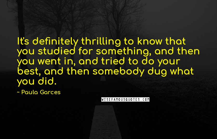 Paula Garces quotes: It's definitely thrilling to know that you studied for something, and then you went in, and tried to do your best, and then somebody dug what you did.