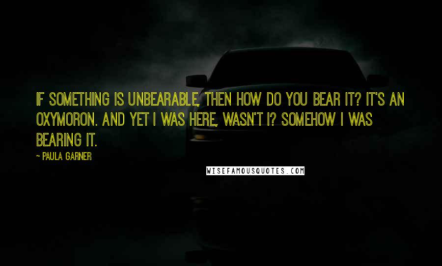 Paula Garner quotes: If something is unbearable, then how do you bear it? It's an oxymoron. And yet I was here, wasn't I? Somehow I was bearing it. Paula Garner quotes: If something is unbearable, then how do you bear it? It's an oxymoron. And yet I was here, wasn't I? Somehow I was bearing it.