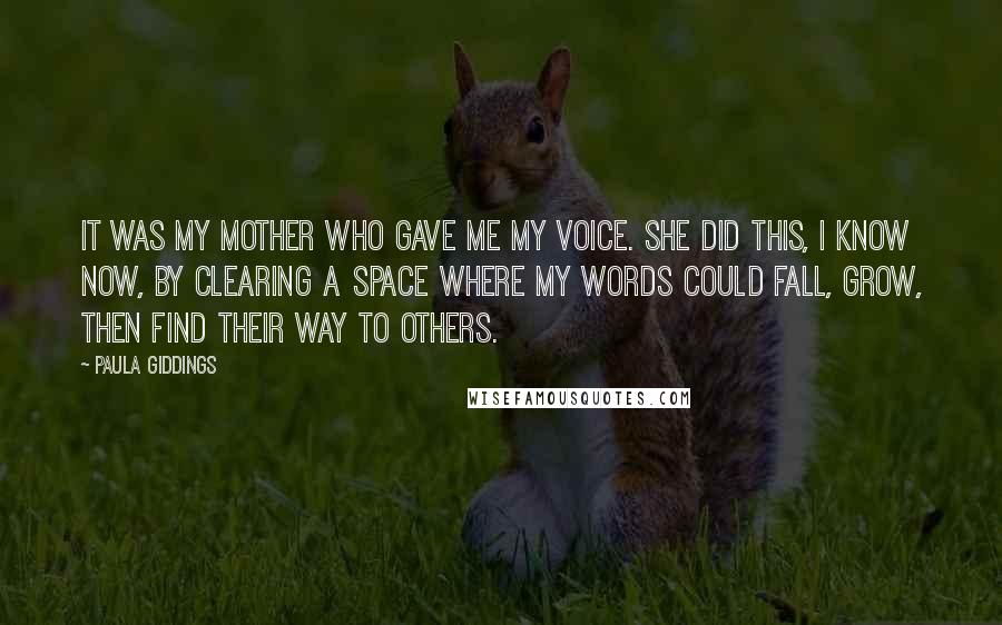Paula Giddings quotes: It was my mother who gave me my voice. She did this, I know now, by clearing a space where my words could fall, grow, then find their way to Paula Giddings quotes: It was my mother who gave me my voice. She did this, I know now, by clearing a space where my words could fall, grow, then find their way to
