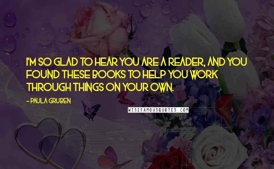 Paula Gruben quotes: I'm so glad to hear you are a reader, and you found these books to help you work through things on your own.