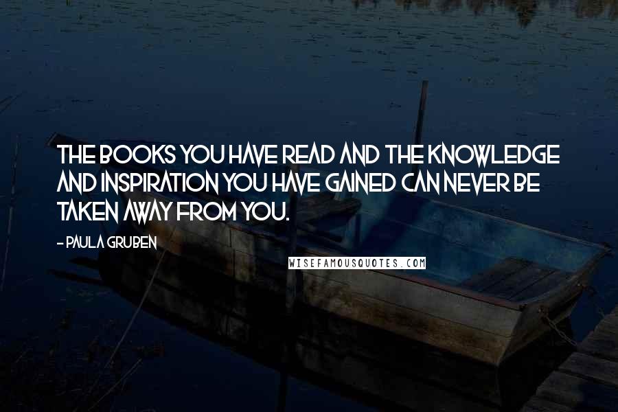 Paula Gruben quotes: The books you have read and the knowledge and inspiration you have gained can never be taken away from you. Paula Gruben quotes: The books you have read and the knowledge and inspiration you have gained can never be taken away from you.
