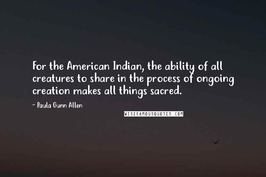 Paula Gunn Allen quotes: For the American Indian, the ability of all creatures to share in the process of ongoing creation makes all things sacred.