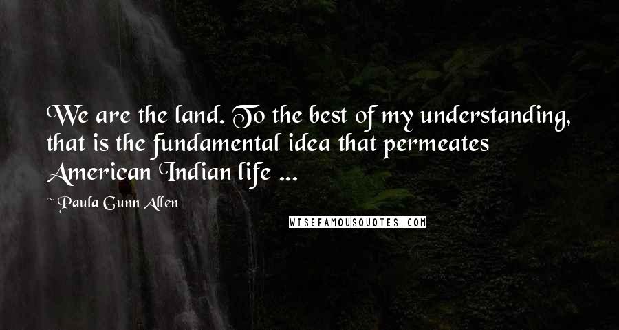 Paula Gunn Allen quotes: We are the land. To the best of my understanding, that is the fundamental idea that permeates American Indian life ...