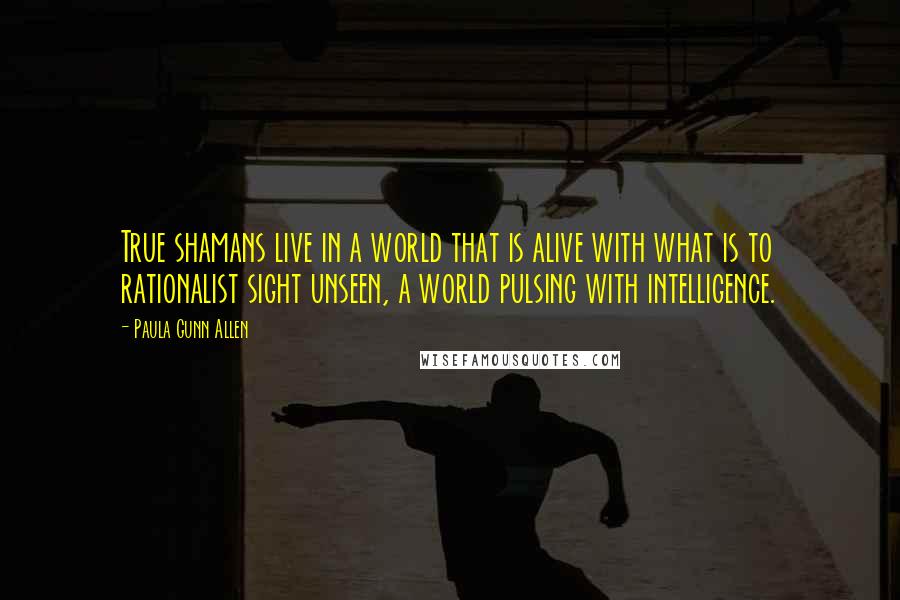 Paula Gunn Allen quotes: True shamans live in a world that is alive with what is to rationalist sight unseen, a world pulsing with intelligence.