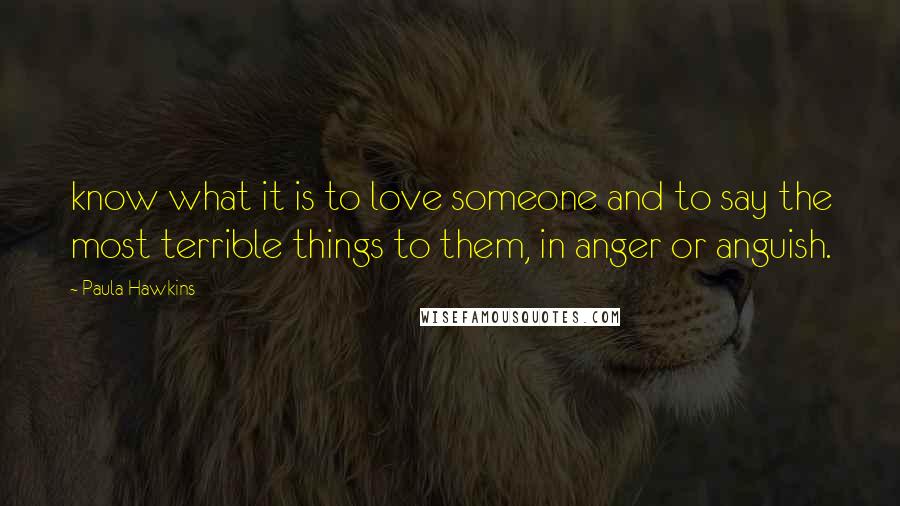 Paula Hawkins quotes: know what it is to love someone and to say the most terrible things to them, in anger or anguish.