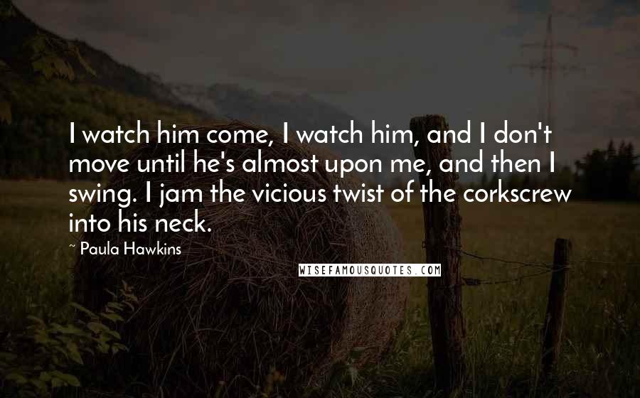 Paula Hawkins quotes: I watch him come, I watch him, and I don't move until he's almost upon me, and then I swing. I jam the vicious twist of the corkscrew into his