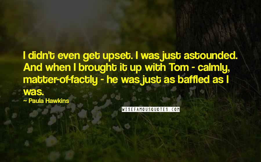 Paula Hawkins quotes: I didn't even get upset. I was just astounded. And when I brought it up with Tom - calmly, matter-of-factly - he was just as baffled as I was.