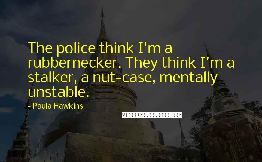 Paula Hawkins quotes: The police think I'm a rubbernecker. They think I'm a stalker, a nut-case, mentally unstable.