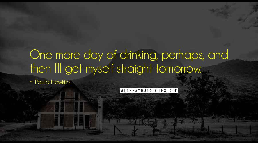 Paula Hawkins quotes: One more day of drinking, perhaps, and then I'll get myself straight tomorrow.