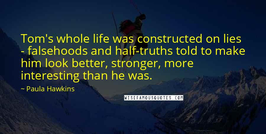 Paula Hawkins quotes: Tom's whole life was constructed on lies - falsehoods and half-truths told to make him look better, stronger, more interesting than he was.