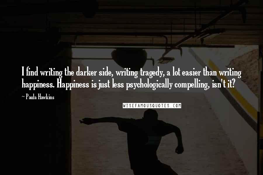 Paula Hawkins quotes: I find writing the darker side, writing tragedy, a lot easier than writing happiness. Happiness is just less psychologically compelling, isn't it?