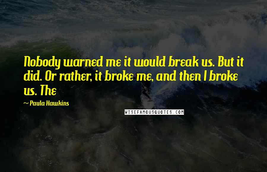 Paula Hawkins quotes: Nobody warned me it would break us. But it did. Or rather, it broke me, and then I broke us. The