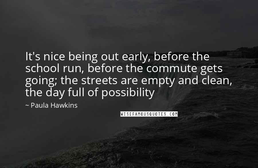 Paula Hawkins quotes: It's nice being out early, before the school run, before the commute gets going; the streets are empty and clean, the day full of possibility
