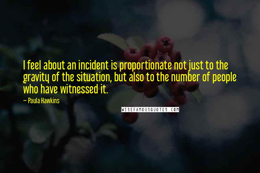 Paula Hawkins quotes: I feel about an incident is proportionate not just to the gravity of the situation, but also to the number of people who have witnessed it.