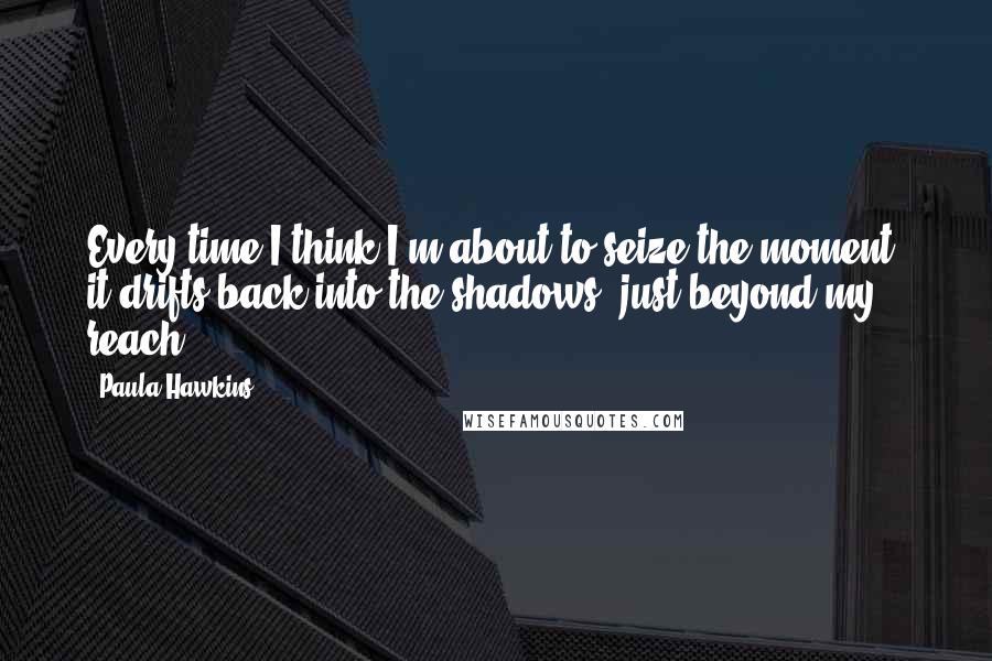 Paula Hawkins quotes: Every time I think I'm about to seize the moment, it drifts back into the shadows, just beyond my reach.