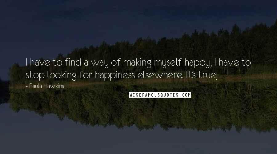 Paula Hawkins quotes: I have to find a way of making myself happy, I have to stop looking for happiness elsewhere. It's true,
