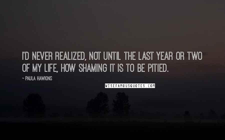 Paula Hawkins quotes: I'd never realized, not until the last year or two of my life, how shaming it is to be pitied.