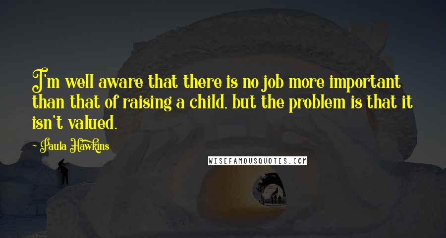 Paula Hawkins quotes: I'm well aware that there is no job more important than that of raising a child, but the problem is that it isn't valued.