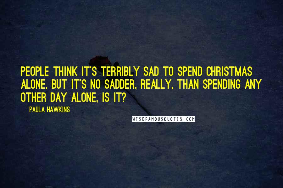 Paula Hawkins quotes: People think it's terribly sad to spend Christmas alone, but it's no sadder, really, than spending any other day alone, is it?